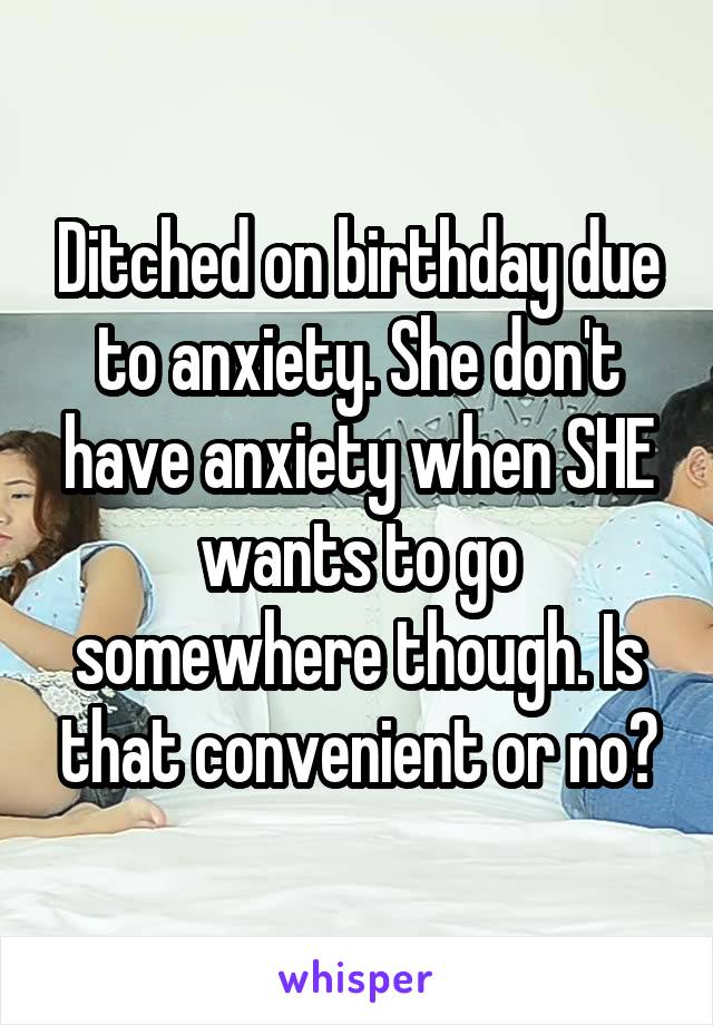 Ditched on birthday due to anxiety. She don't have anxiety when SHE wants to go somewhere though. Is that convenient or no?