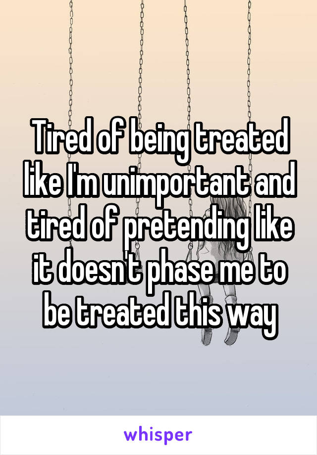 Tired of being treated like I'm unimportant and tired of pretending like it doesn't phase me to be treated this way