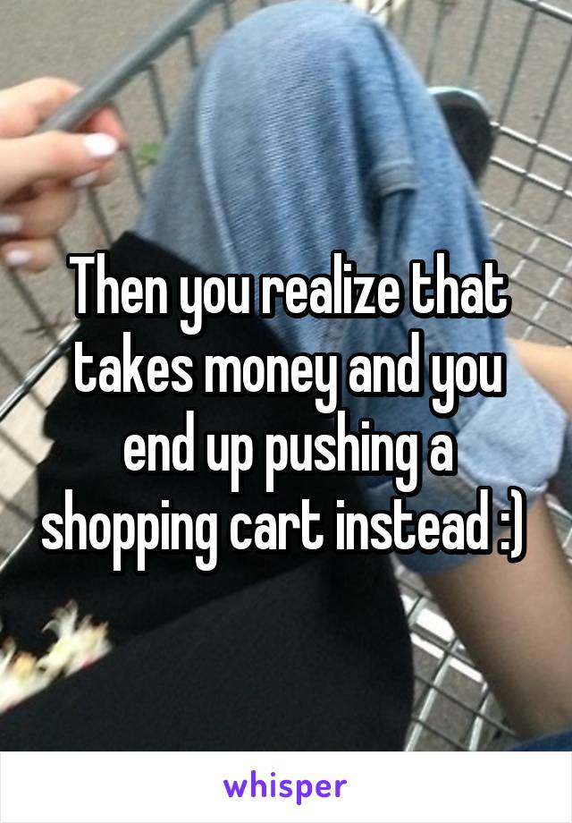 Then you realize that takes money and you end up pushing a shopping cart instead :) 