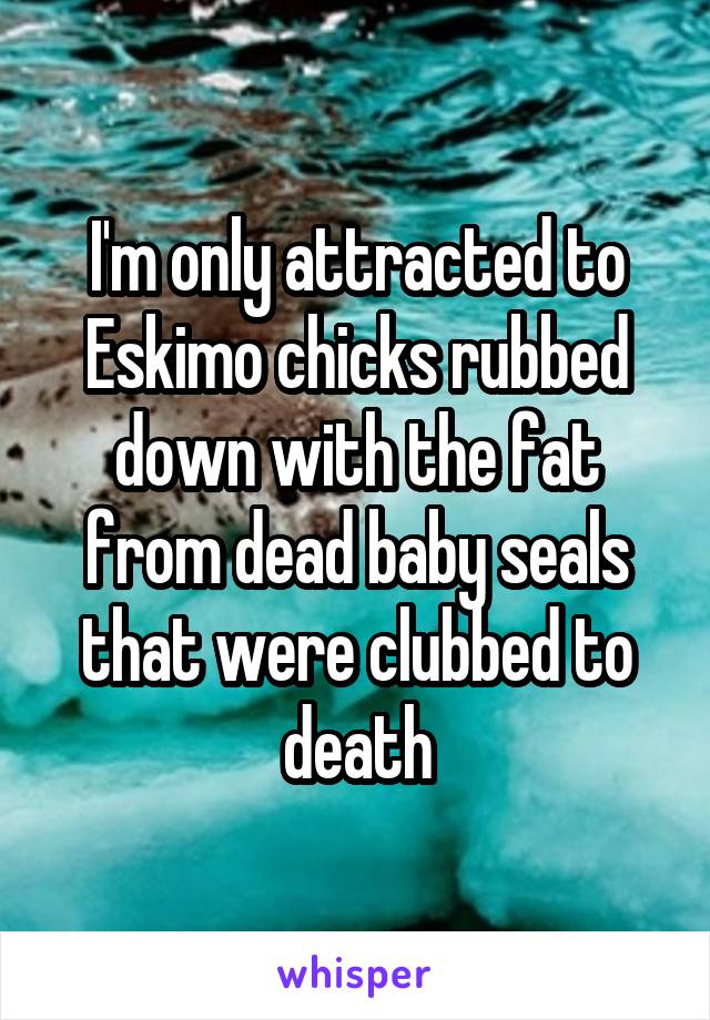 I'm only attracted to Eskimo chicks rubbed down with the fat from dead baby seals that were clubbed to death