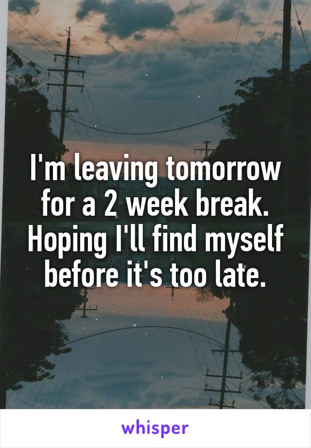 I'm leaving tomorrow for a 2 week break. Hoping I'll find myself before it's too late.