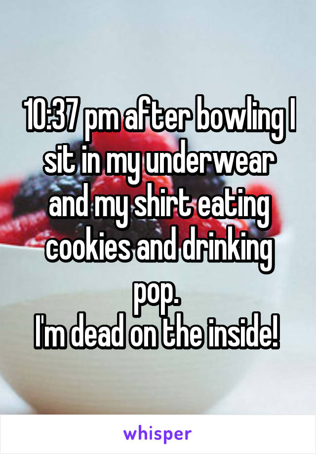 10:37 pm after bowling I sit in my underwear and my shirt eating cookies and drinking pop. 
I'm dead on the inside! 