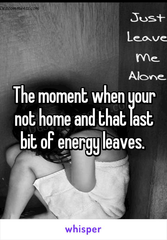 The moment when your not home and that last bit of energy leaves. 