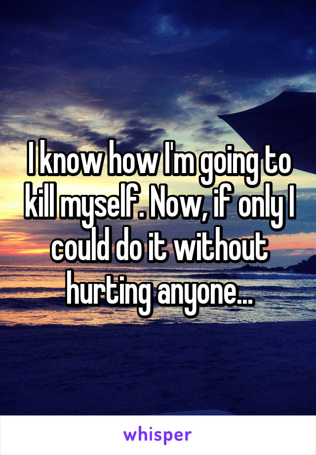 I know how I'm going to kill myself. Now, if only I could do it without hurting anyone...