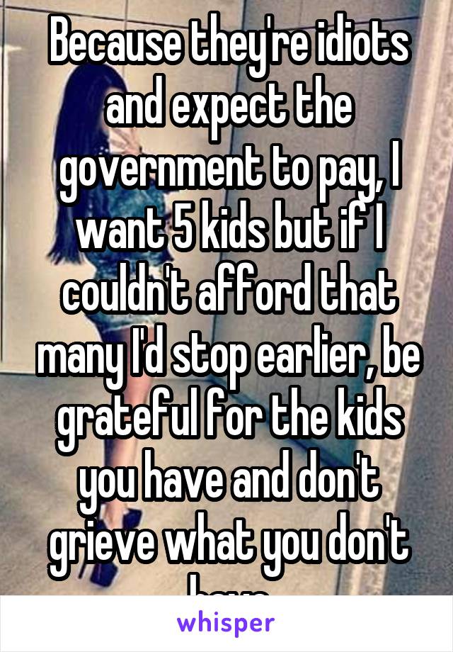 Because they're idiots and expect the government to pay, I want 5 kids but if I couldn't afford that many I'd stop earlier, be grateful for the kids you have and don't grieve what you don't have