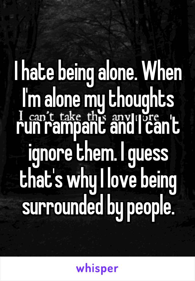 I hate being alone. When I'm alone my thoughts run rampant and I can't ignore them. I guess that's why I love being surrounded by people.