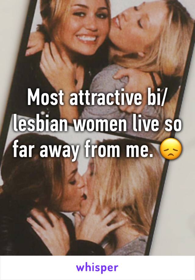 Most attractive bi/lesbian women live so far away from me. 😞 
