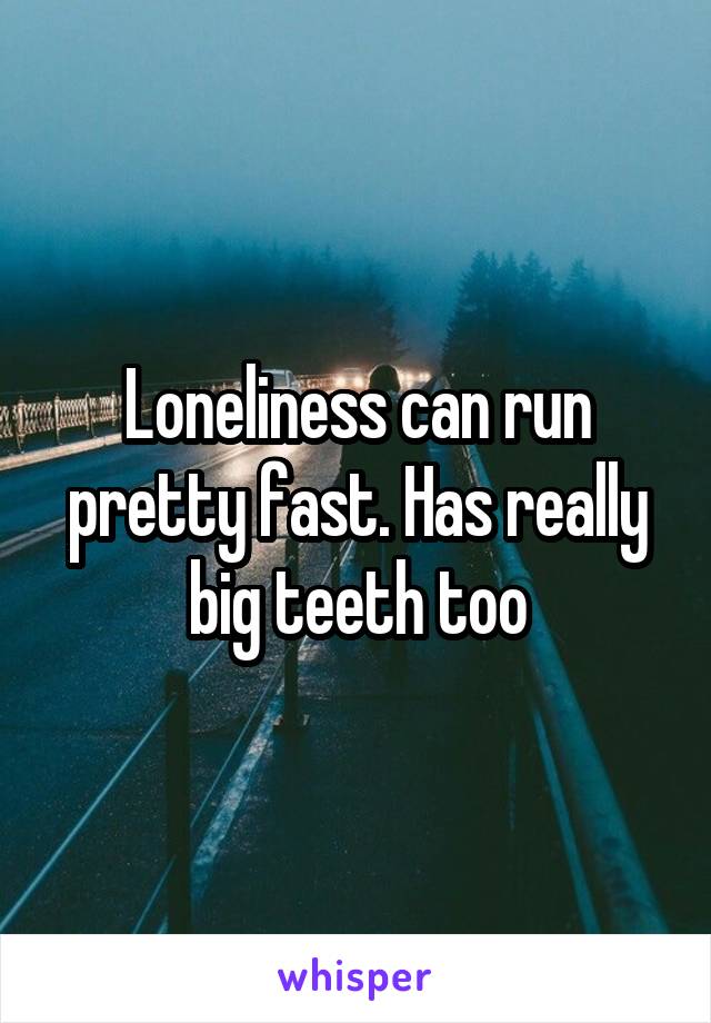 Loneliness can run pretty fast. Has really big teeth too