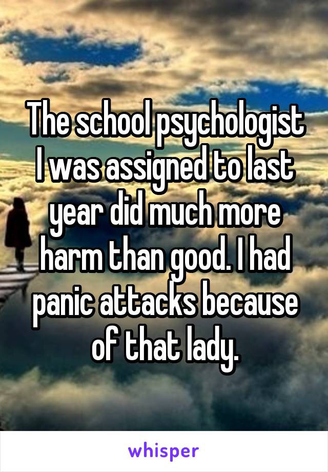 The school psychologist I was assigned to last
year did much more harm than good. I had panic attacks because of that lady.