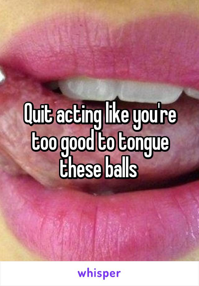 Quit acting like you're too good to tongue these balls 