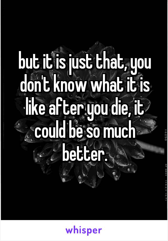 but it is just that, you don't know what it is like after you die, it could be so much better.
