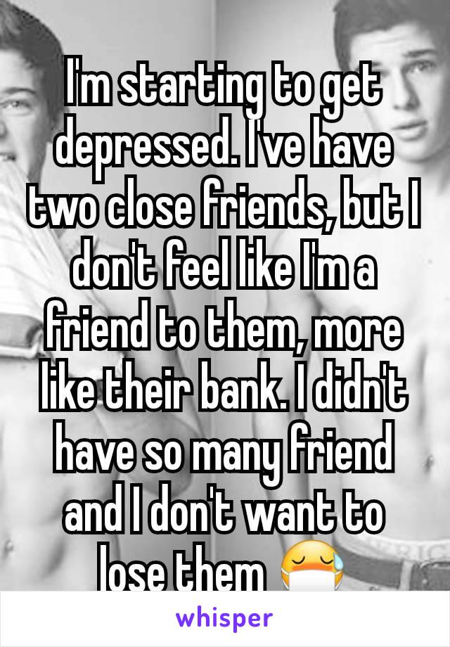 I'm starting to get depressed. I've have two close friends, but I don't feel like I'm a friend to them, more like their bank. I didn't have so many friend and I don't want to lose them 😷