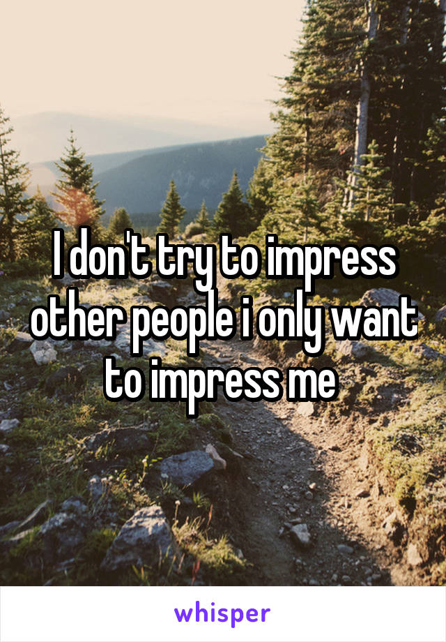 I don't try to impress other people i only want to impress me 