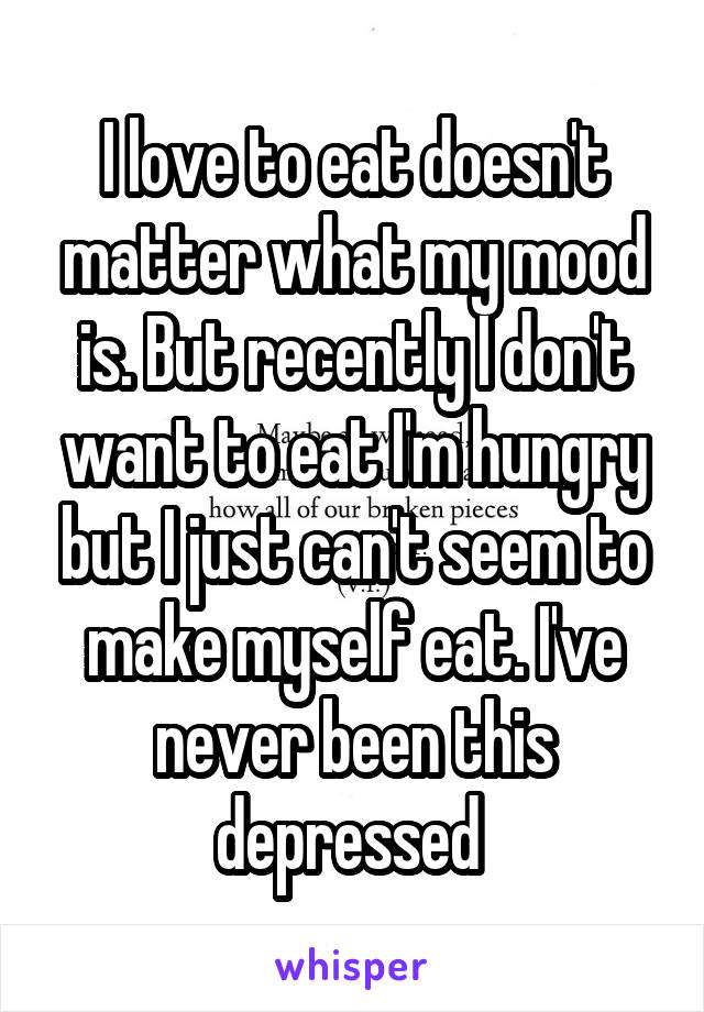 I love to eat doesn't matter what my mood is. But recently I don't want to eat I'm hungry but I just can't seem to make myself eat. I've never been this depressed 