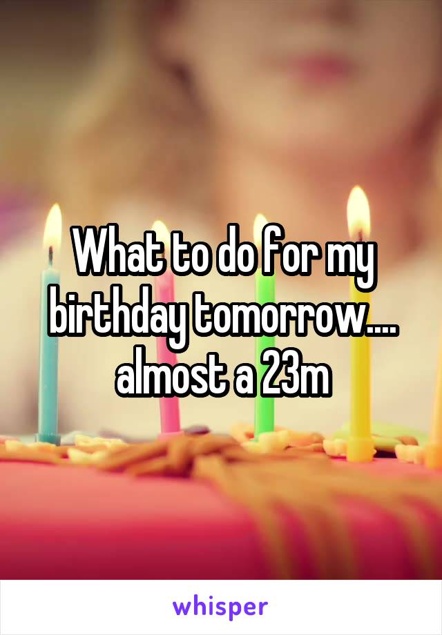 What to do for my birthday tomorrow.... almost a 23m