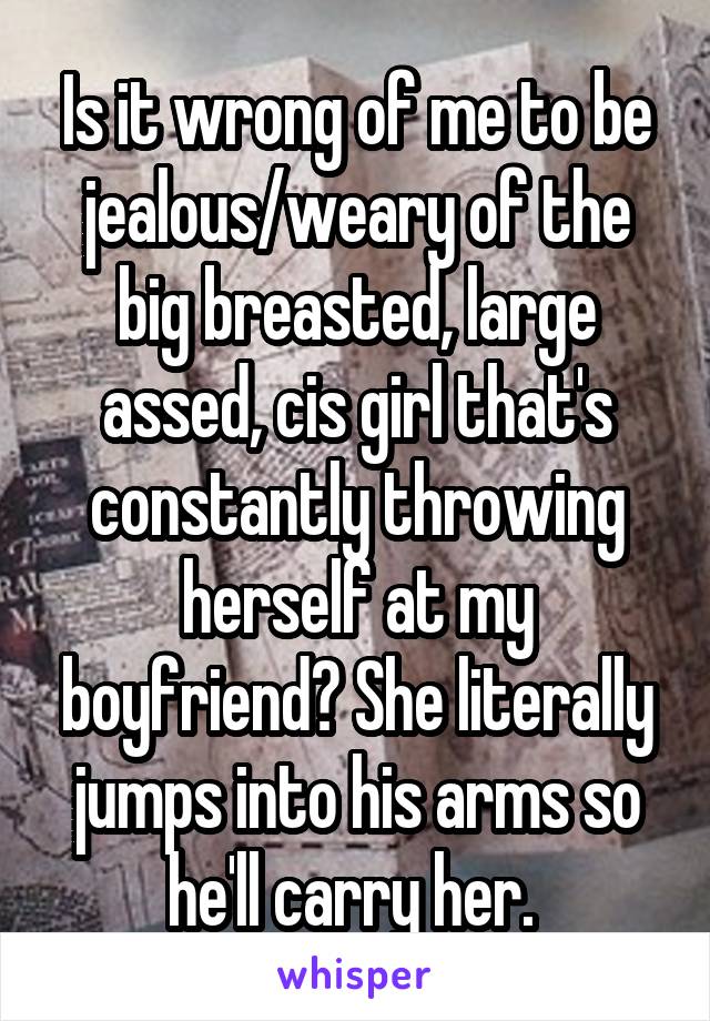 Is it wrong of me to be jealous/weary of the big breasted, large assed, cis girl that's constantly throwing herself at my boyfriend? She literally jumps into his arms so he'll carry her. 