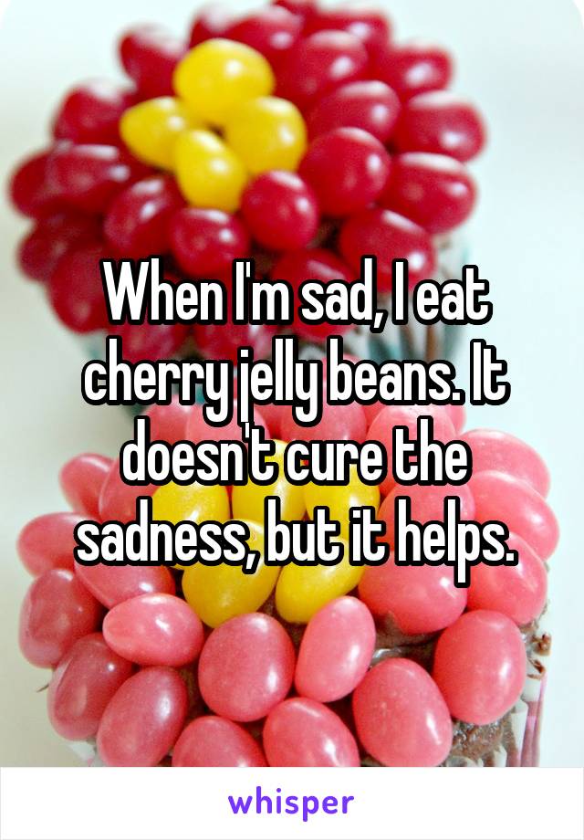 When I'm sad, I eat cherry jelly beans. It doesn't cure the sadness, but it helps.