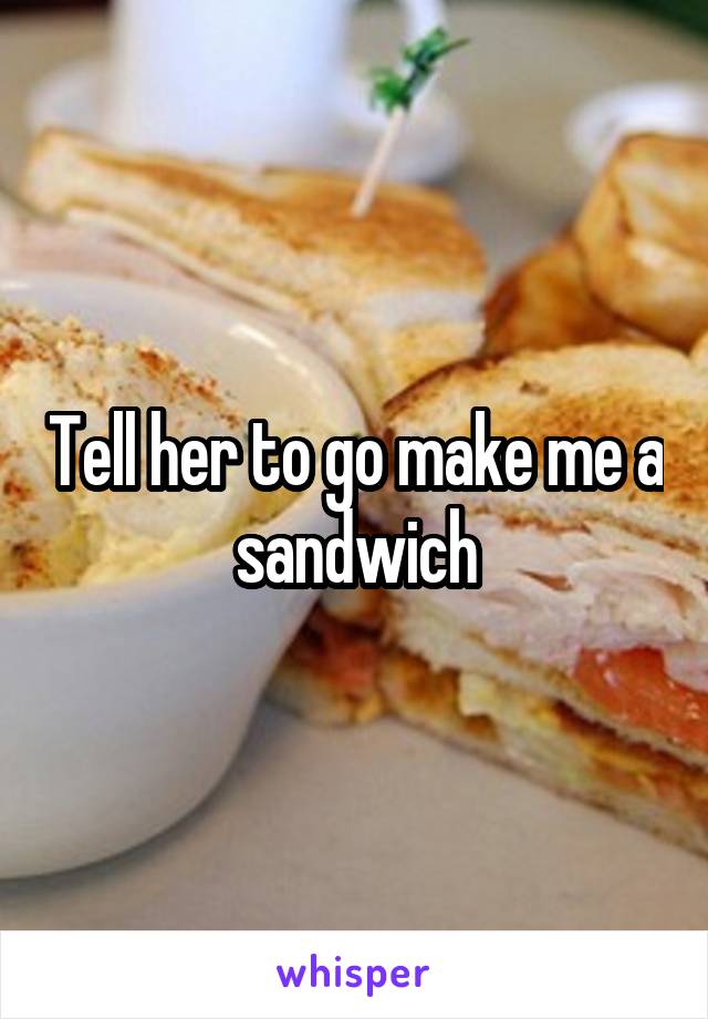 Tell her to go make me a sandwich