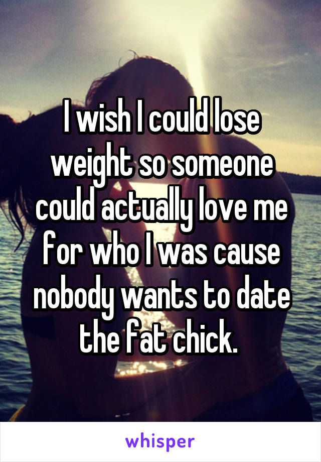 I wish I could lose weight so someone could actually love me for who I was cause nobody wants to date the fat chick. 