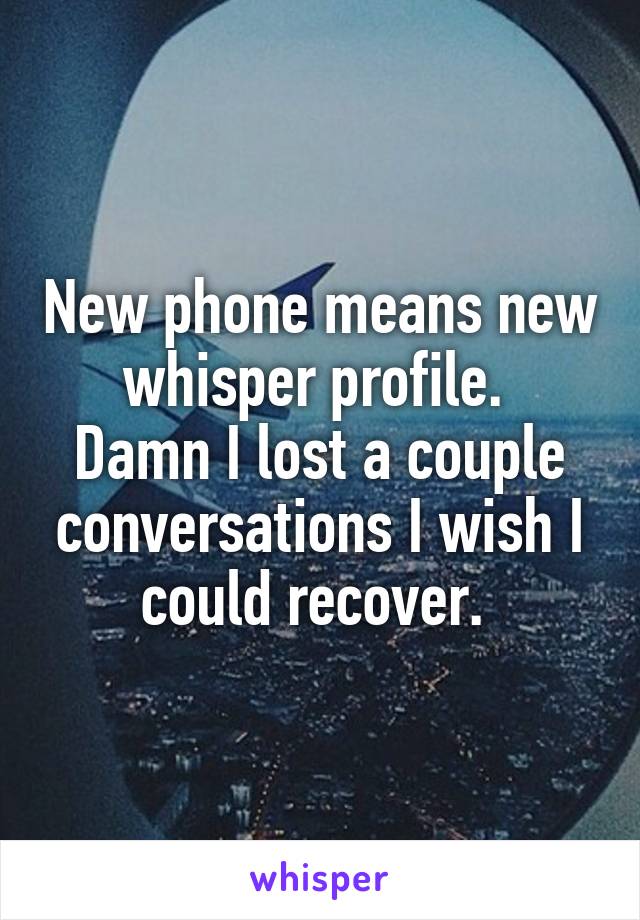 New phone means new whisper profile. 
Damn I lost a couple conversations I wish I could recover. 