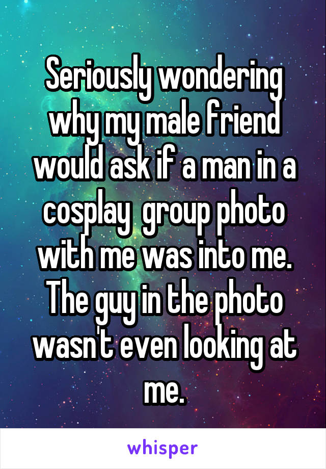 Seriously wondering why my male friend would ask if a man in a cosplay  group photo with me was into me. The guy in the photo wasn't even looking at me.