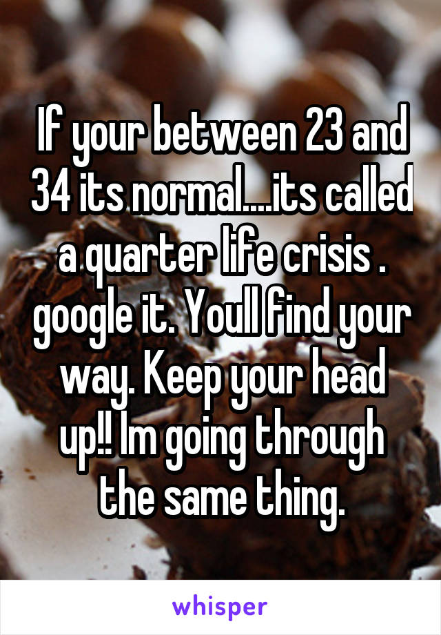 If your between 23 and 34 its normal....its called a quarter life crisis . google it. Youll find your way. Keep your head up!! Im going through the same thing.