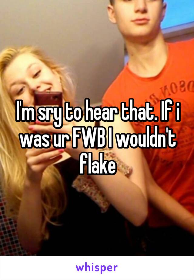 I'm sry to hear that. If i was ur FWB I wouldn't flake