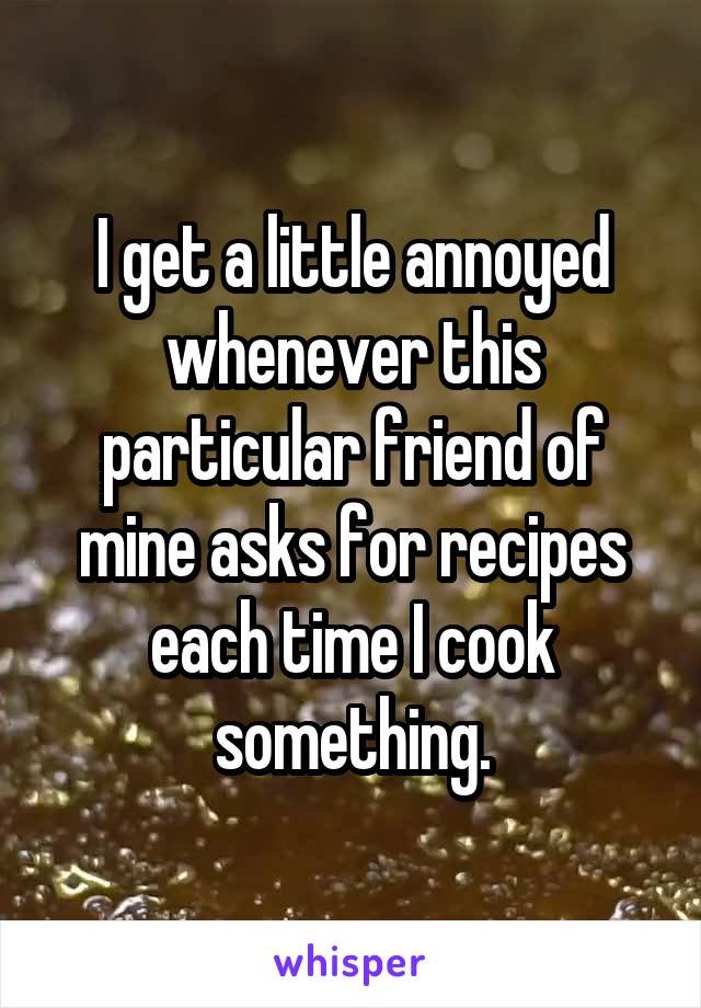 I get a little annoyed whenever this particular friend of mine asks for recipes each time I cook something.