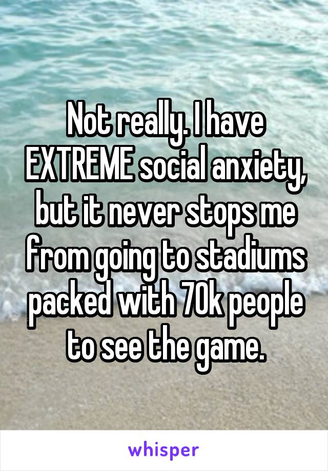 Not really. I have EXTREME social anxiety, but it never stops me from going to stadiums packed with 70k people to see the game.