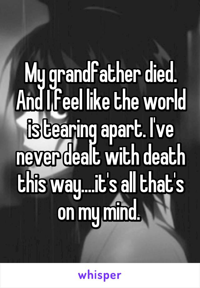 My grandfather died. And I feel like the world is tearing apart. I've never dealt with death this way....it's all that's on my mind. 