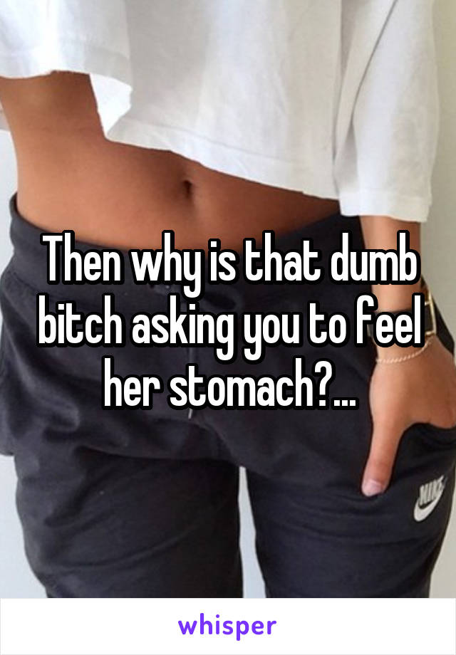 Then why is that dumb bitch asking you to feel her stomach?...