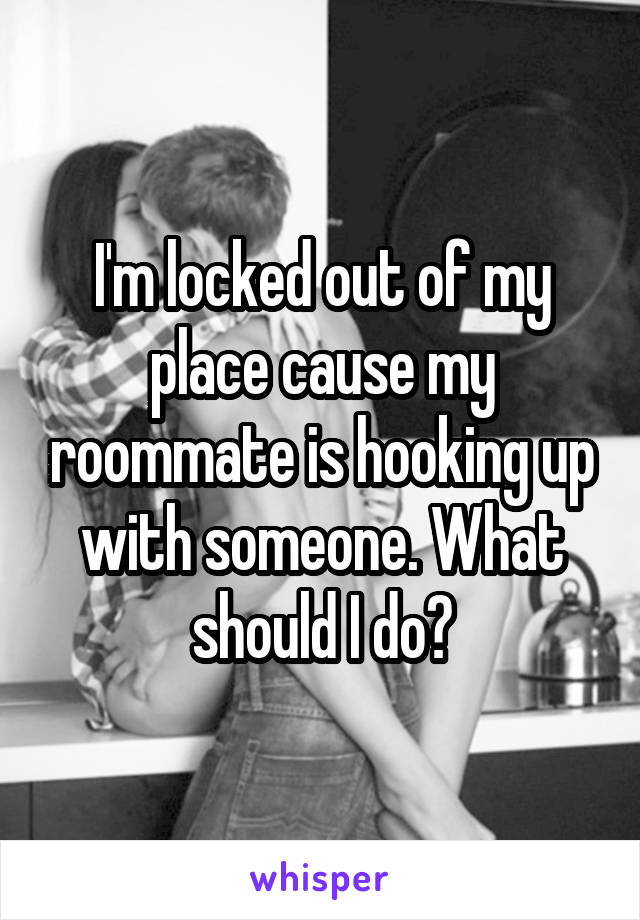 I'm locked out of my place cause my roommate is hooking up with someone. What should I do?