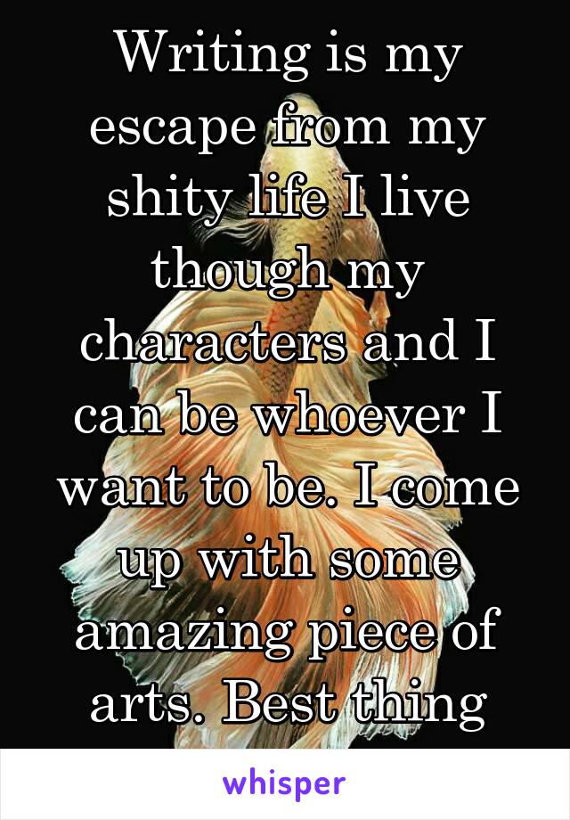 Writing is my escape from my shity life I live though my characters and I can be whoever I want to be. I come up with some amazing piece of arts. Best thing ever.