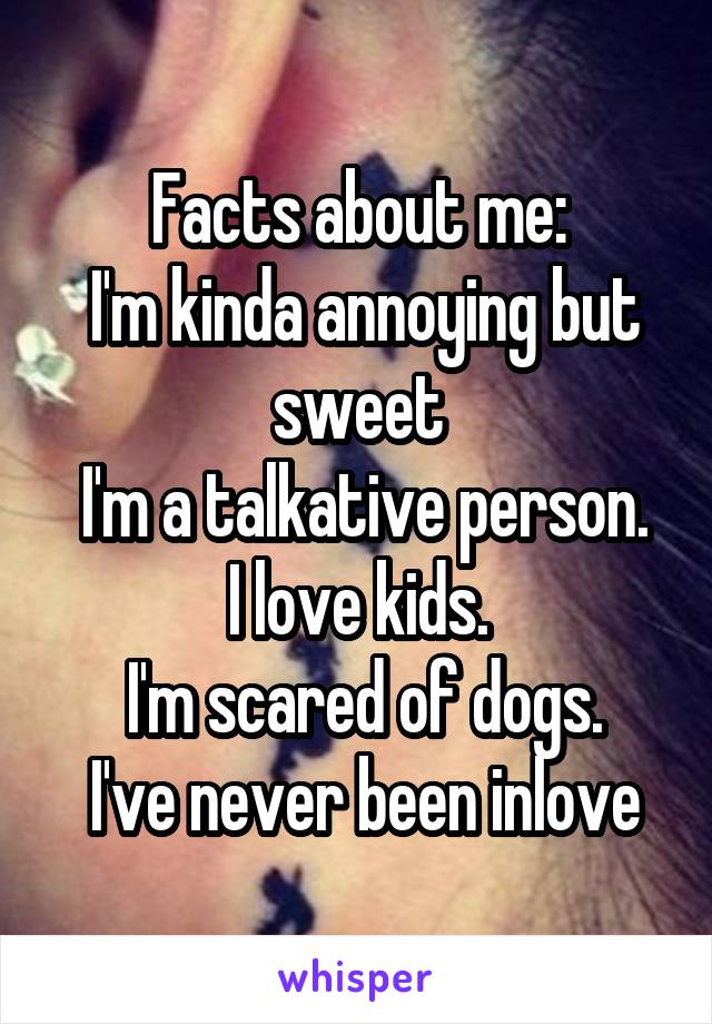 Facts about me:
 I'm kinda annoying but sweet
 I'm a talkative person.
I love kids.
 I'm scared of dogs.
 I've never been inlove