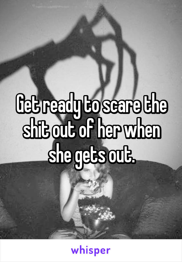 Get ready to scare the shit out of her when she gets out.