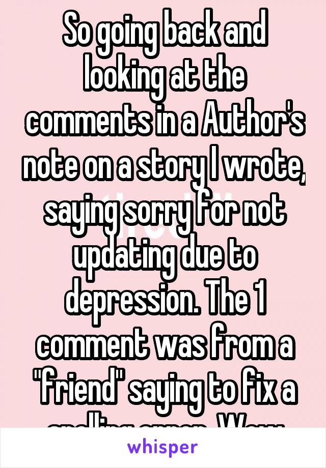 So going back and looking at the comments in a Author's note on a story I wrote, saying sorry for not updating due to depression. The 1 comment was from a "friend" saying to fix a spelling error. Wow