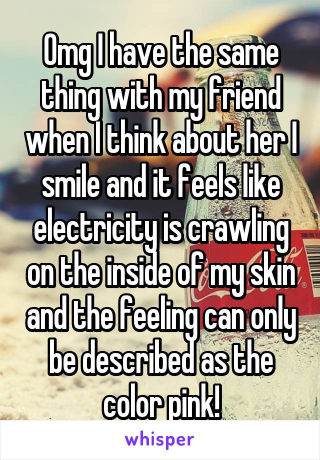 Omg I have the same thing with my friend when I think about her I smile and it feels like electricity is crawling on the inside of my skin and the feeling can only be described as the color pink!