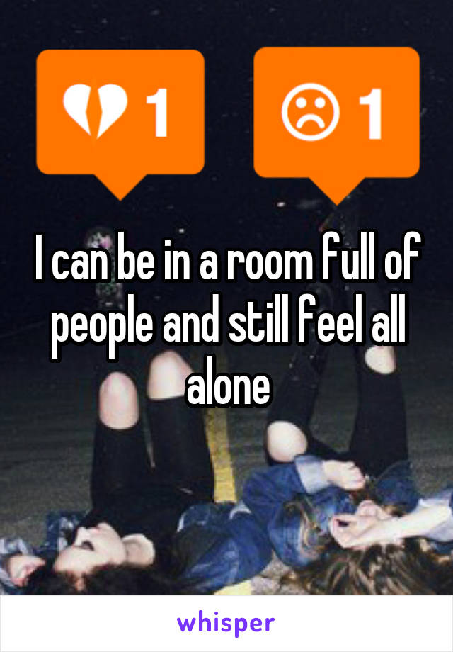 I can be in a room full of people and still feel all alone