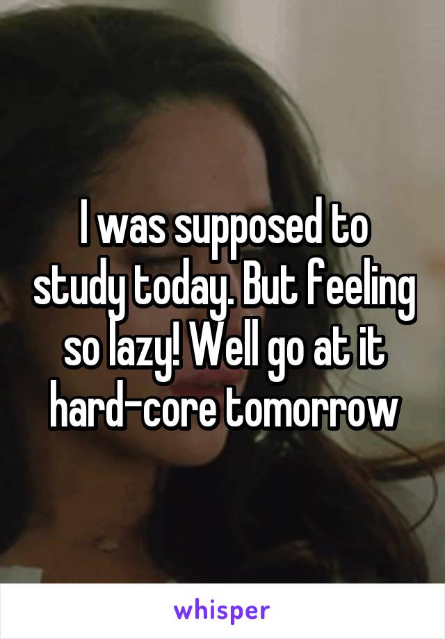 I was supposed to study today. But feeling so lazy! Well go at it hard-core tomorrow