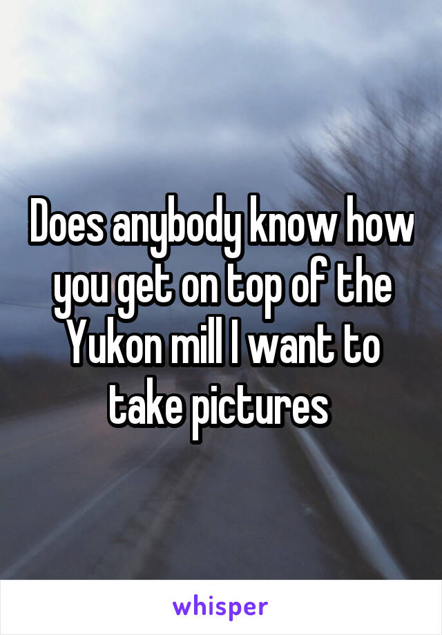 Does anybody know how you get on top of the Yukon mill I want to take pictures 