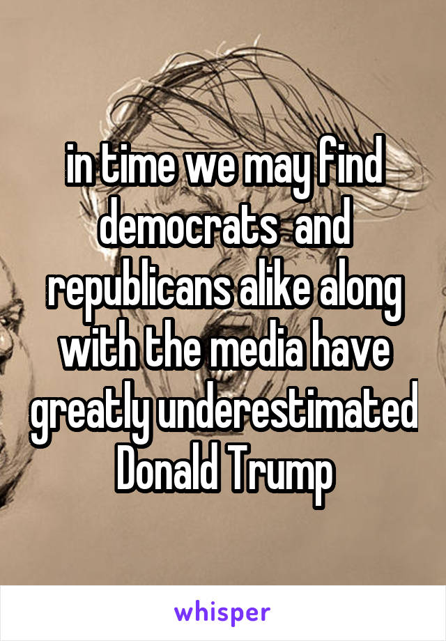 in time we may find democrats  and republicans alike along with the media have greatly underestimated Donald Trump