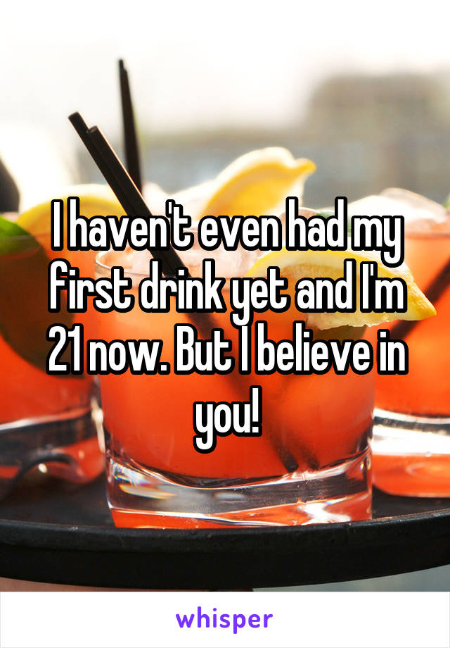 I haven't even had my first drink yet and I'm 21 now. But I believe in you!