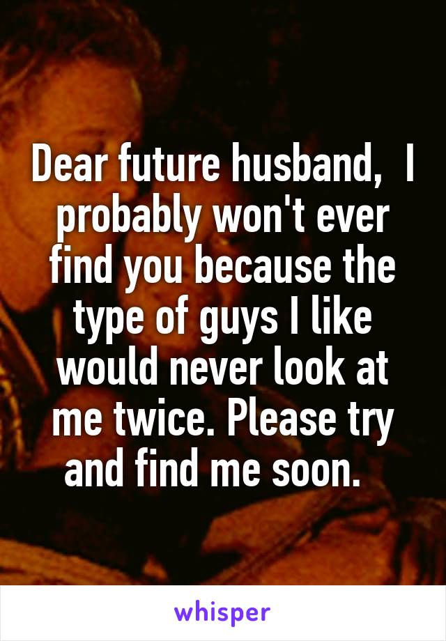 Dear future husband,  I probably won't ever find you because the type of guys I like would never look at me twice. Please try and find me soon.  