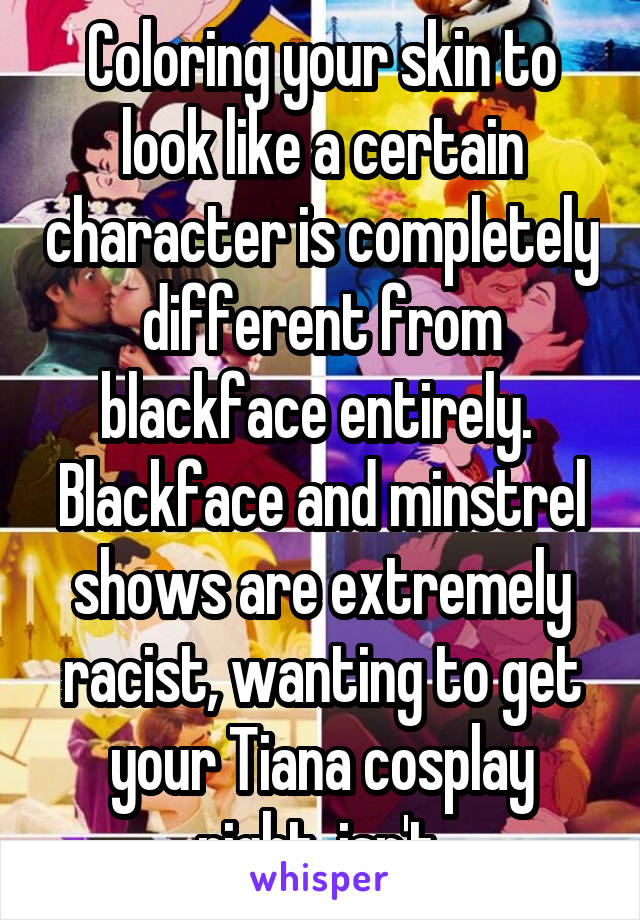 Coloring your skin to look like a certain character is completely different from blackface entirely.  Blackface and minstrel shows are extremely racist, wanting to get your Tiana cosplay right, isn't.