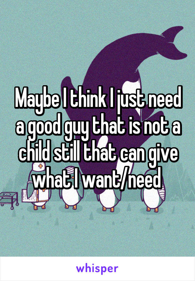 Maybe I think I just need a good guy that is not a child still that can give what I want/need 