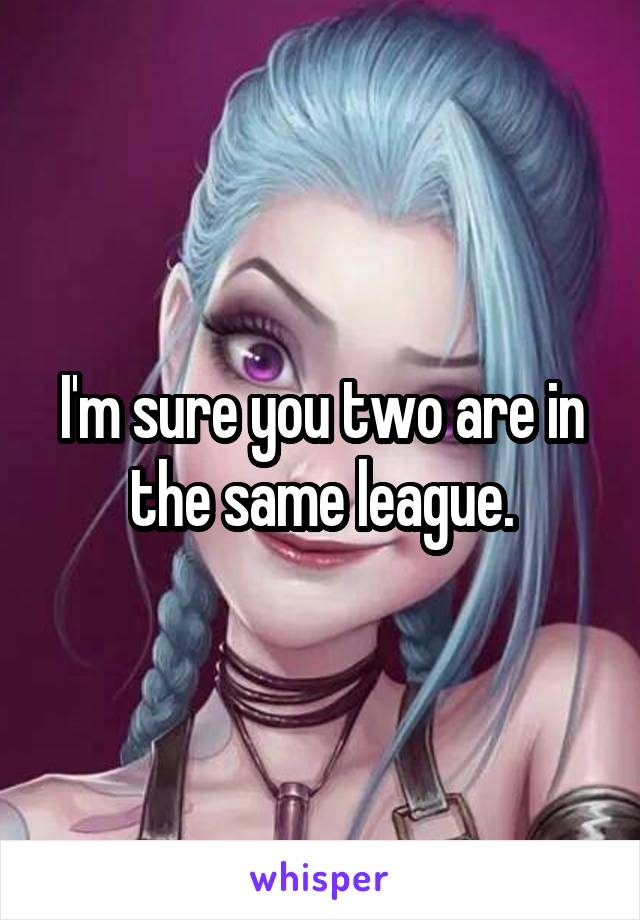 I'm sure you two are in the same league.