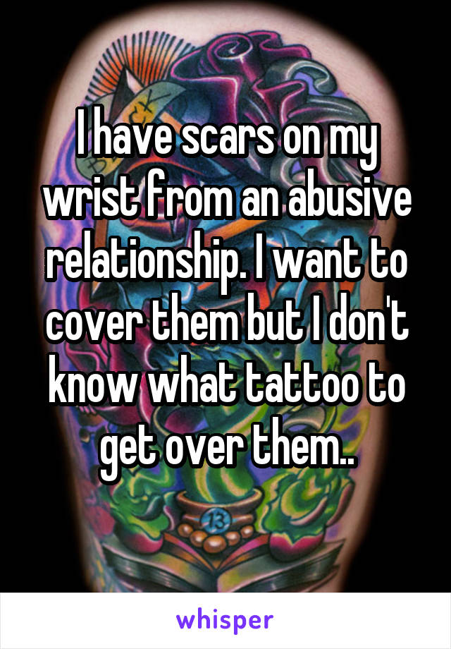 I have scars on my wrist from an abusive relationship. I want to cover them but I don't know what tattoo to get over them..
