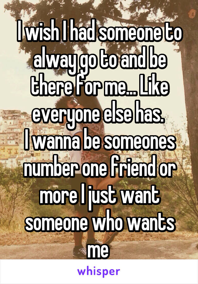 I wish I had someone to alway go to and be there for me... Like everyone else has. 
I wanna be someones number one friend or more I just want someone who wants me 