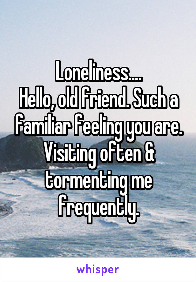 Loneliness....
Hello, old friend. Such a familiar feeling you are. Visiting often & tormenting me frequently.