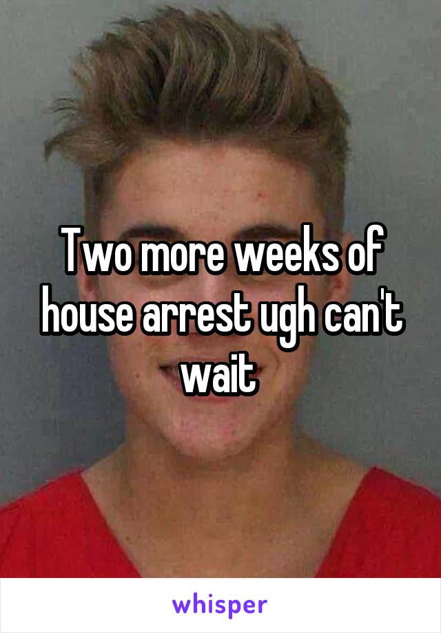 Two more weeks of house arrest ugh can't wait 